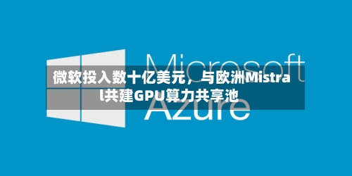 微软投入数十亿美元，与欧洲Mistral共建GPU算力共享池-第2张图片