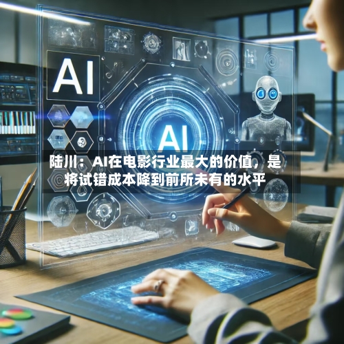 陆川：AI在电影行业最大的价值，是将试错成本降到前所未有的水平