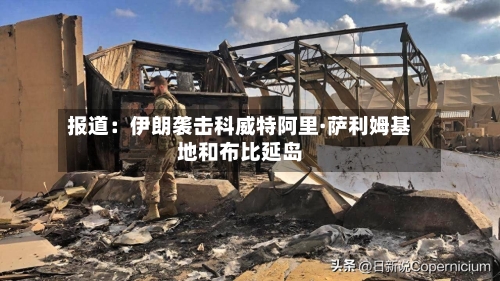 报道：伊朗袭击科威特阿里·萨利姆基地和布比延岛