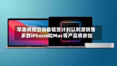苹果将推出设备租赁计划以刺激销售 多数iPhone和Mac等产品将参加