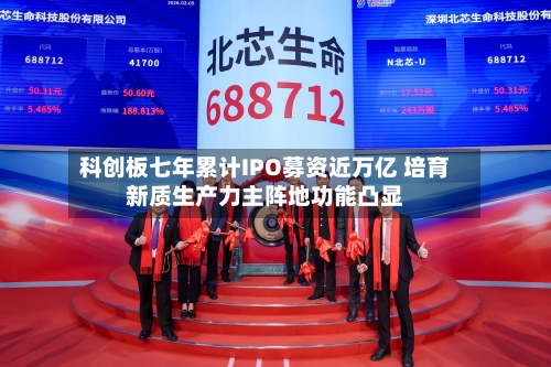 科创板七年累计IPO募资近万亿 培育新质生产力主阵地功能凸显-第3张图片