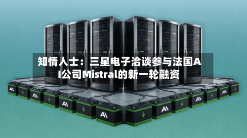 知情人士：三星电子洽谈参与法国AI公司Mistral的新一轮融资