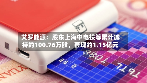 艾罗能源：股东上海中电投等累计减持约100.76万股，套现约1.15亿元-第2张图片