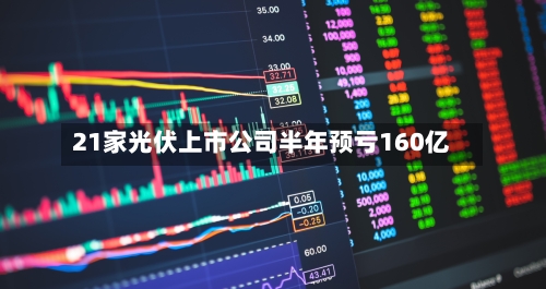 21家光伏上市公司半年预亏160亿-第2张图片