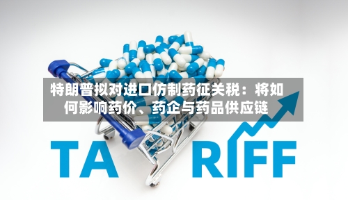 特朗普拟对进口仿制药征关税：将如何影响药价、药企与药品供应链-第3张图片