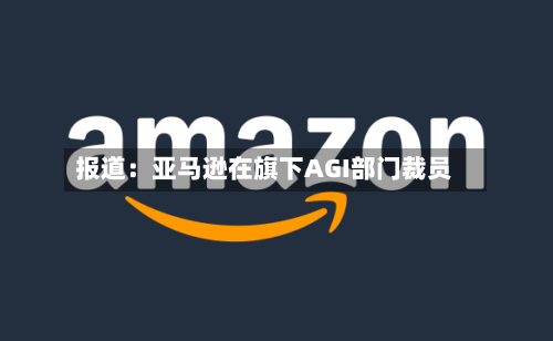 报道：亚马逊在旗下AGI部门裁员