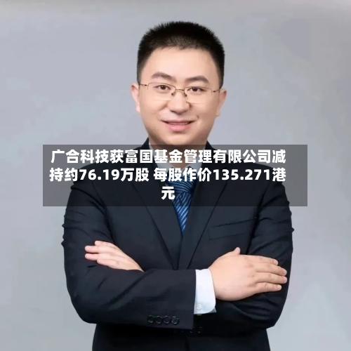 广合科技获富国基金管理有限公司减持约76.19万股 每股作价135.271港元-第2张图片
