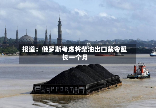 报道：俄罗斯考虑将柴油出口禁令延长一个月
