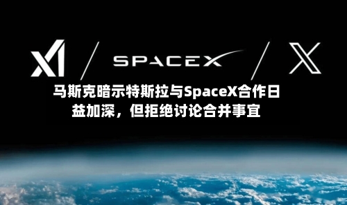 马斯克暗示特斯拉与SpaceX合作日益加深，但拒绝讨论合并事宜