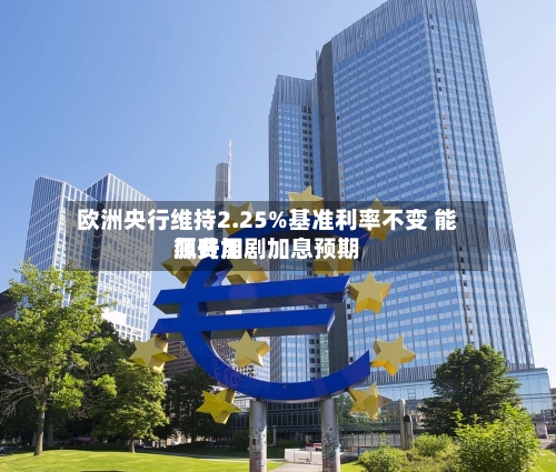 欧洲央行维持2.25%基准利率不变 能源费用飙升加剧加息预期