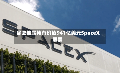 谷歌披露持有价值941亿美元SpaceX股票