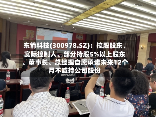 东箭科技(300978.SZ)：控股股东、实际控制人、部分持股5%以上股东、董事长、总经理自愿承诺未来12个月不减持公司股份