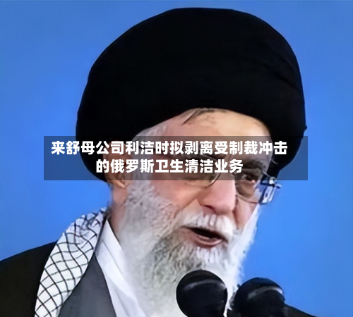 来舒母公司利洁时拟剥离受制裁冲击的俄罗斯卫生清洁业务-第2张图片