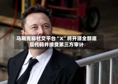 马斯克称社交平台“X”将开源全部底层代码并接受第三方审计