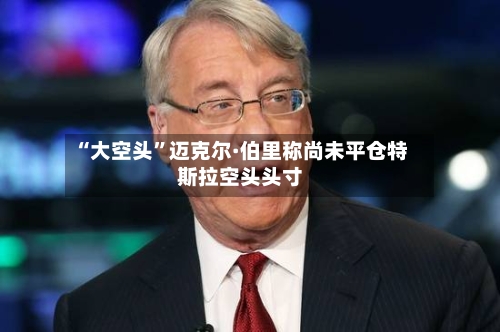 “大空头”迈克尔·伯里称尚未平仓特斯拉空头头寸