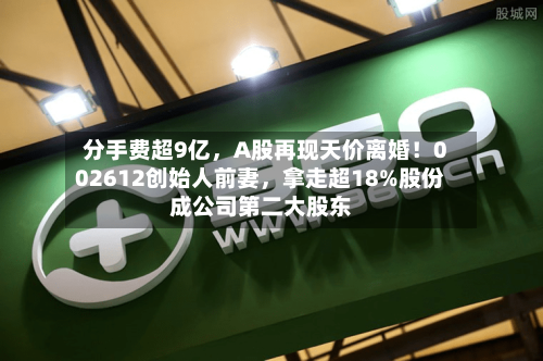 分手费超9亿，A股再现天价离婚！002612创始人前妻，拿走超18%股份成公司第二大股东-第2张图片