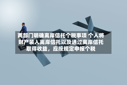 两部门明确离岸信托个税事项 个人将财产装入离岸信托以及通过离岸信托取得收益	，应按规定申报个税-第3张图片
