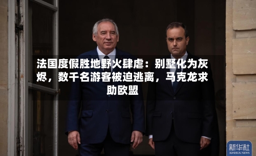 法国度假胜地野火肆虐：别墅化为灰烬，数千名游客被迫逃离，马克龙求助欧盟