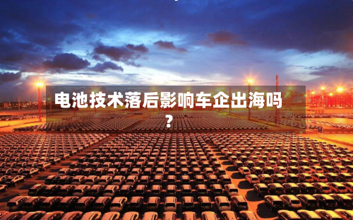 电池技术落后影响车企出海吗?-第2张图片