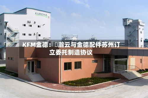 KFM金德：暠瀚云与金德配件苏州订立委托制造协议