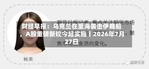 财经早报：乌克兰在里海袭击伊商船，A股重磅新规今起实施丨2026年7月27日