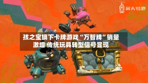 孩之宝旗下卡牌游戏“万智牌”销量激增 传统玩具转型信号显现-第2张图片