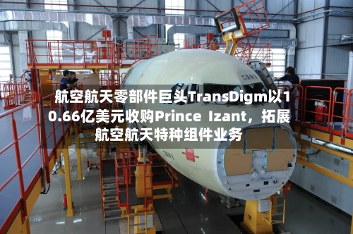 航空航天零部件巨头TransDigm以10.66亿美元收购Prince  Izant，拓展航空航天特种组件业务