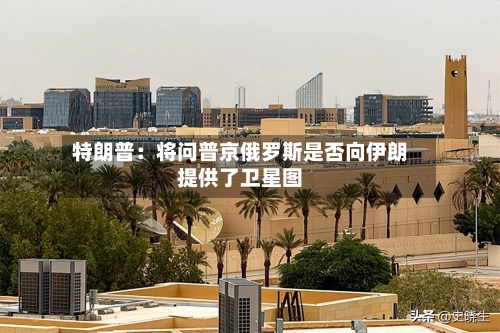 特朗普：将问普京俄罗斯是否向伊朗提供了卫星图-第2张图片