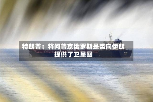 特朗普：将问普京俄罗斯是否向伊朗提供了卫星图