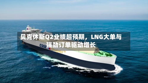 贝克休斯Q2业绩超预期，LNG大单与强劲订单驱动增长-第2张图片