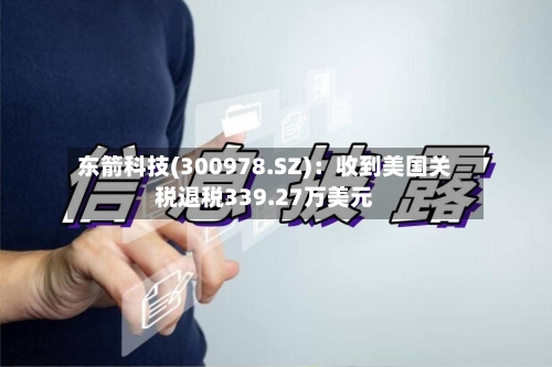 东箭科技(300978.SZ)：收到美国关税退税339.27万美元