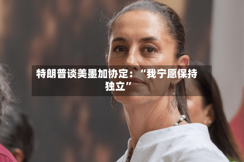 特朗普谈美墨加协定：“我宁愿保持独立”