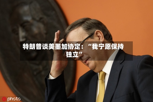 特朗普谈美墨加协定：“我宁愿保持独立”-第2张图片