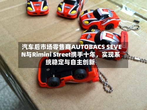 汽车后市场零售商AUTOBACS SEVEN与Rimini Street携手十年，实现系统稳定与自主创新-第3张图片