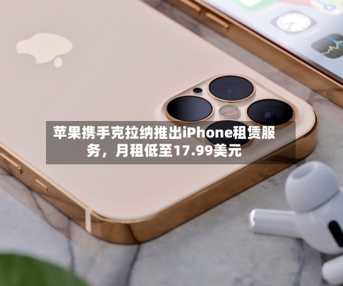 苹果携手克拉纳推出iPhone租赁服务，月租低至17.99美元