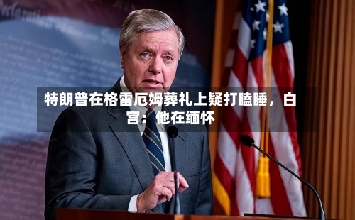 特朗普在格雷厄姆葬礼上疑打瞌睡，白宫：他在缅怀