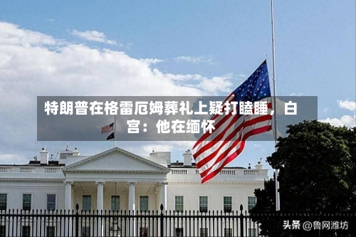 特朗普在格雷厄姆葬礼上疑打瞌睡	，白宫：他在缅怀-第3张图片