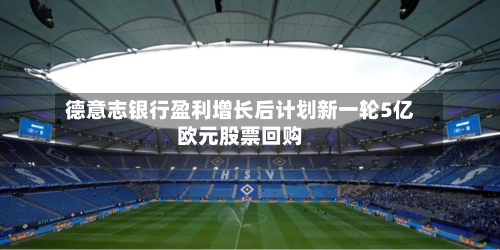德意志银行盈利增长后计划新一轮5亿欧元股票回购