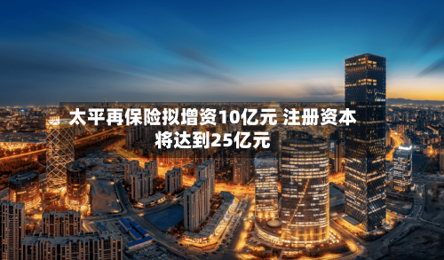 太平再保险拟增资10亿元 注册资本将达到25亿元-第2张图片