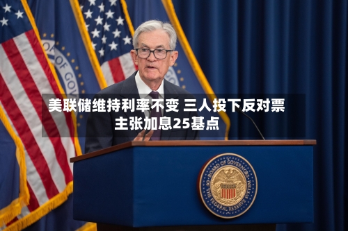 美联储维持利率不变 三人投下反对票主张加息25基点