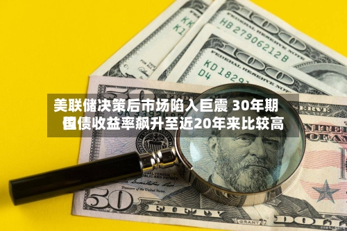 美联储决策后市场陷入巨震 30年期国债收益率飙升至近20年来比较高位