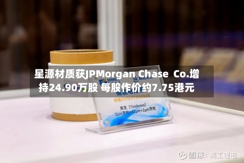 星源材质获JPMorgan Chase  Co.增持24.90万股 每股作价约7.75港元