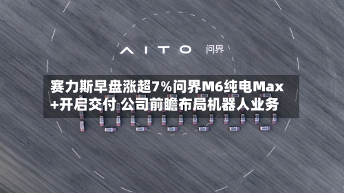 赛力斯早盘涨超7%问界M6纯电Max+开启交付 公司前瞻布局机器人业务-第2张图片