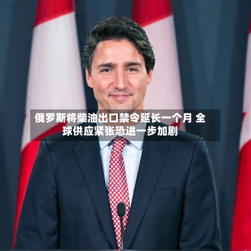 俄罗斯将柴油出口禁令延长一个月 全球供应紧张恐进一步加剧
