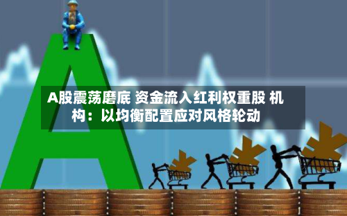 A股震荡磨底 资金流入红利权重股 机构：以均衡配置应对风格轮动