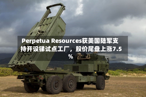 Perpetua Resources获美国陆军支持开设锑试点工厂，股价尾盘上涨7.5%-第3张图片