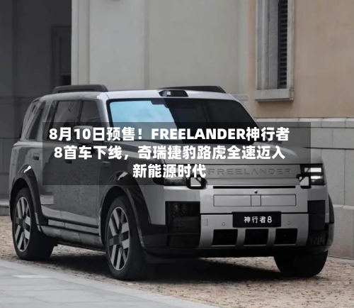 8月10日预售！FREELANDER神行者8首车下线，奇瑞捷豹路虎全速迈入新能源时代