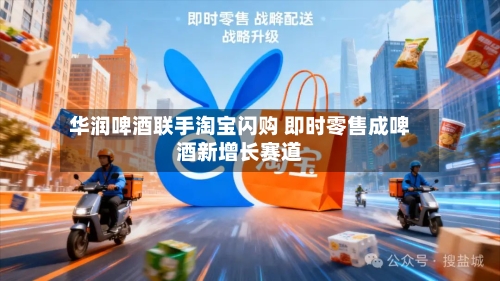 华润啤酒联手淘宝闪购 即时零售成啤酒新增长赛道