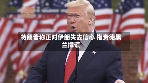 特朗普称正对伊朗失去信心 指责德黑兰撒谎-第2张图片