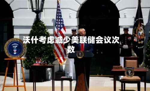 沃什考虑减少美联储会议次数-第3张图片